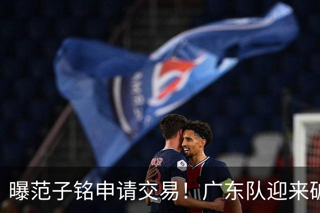 曝范子铭申请交易！广东队迎来破局机会，朱芳雨1换1送出焦泊乔？